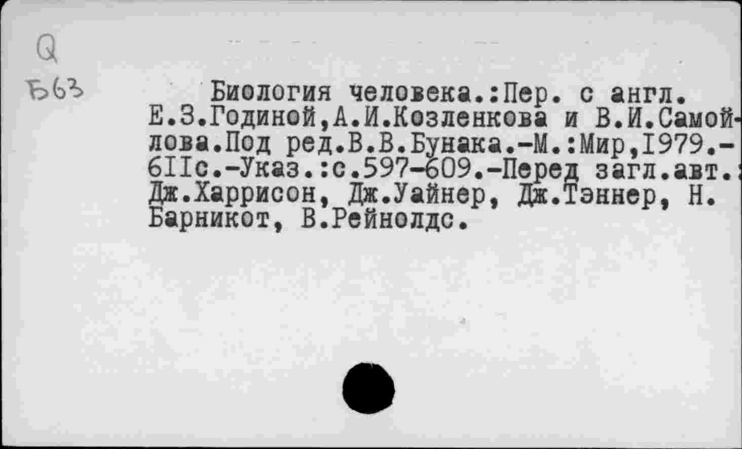 ﻿Биология человека.:Пер. с англ.
Е.З.Годиной,А.И.Козленкова и В.И.Самойлова.Под ред.В.В.Бунака.-М.:Мир,1979.-611с.-Указ.:с.597-609.-Перед загл.авт. Дж.Харрисон, Дж.Уайнер, Дж.Тэннер, Н. Барникот, В.Рейнолдс.